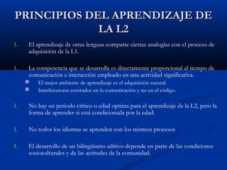PRINCIPIOS DEL APRENDIZAJE DEPRINCIPIOS DEL APRENDIZAJE DE
LA L2LA L2
1. El aprendizaje de otras lenguas comparte ciertas analogías con el proceso de
adquisición de la L1.
1. La competencia que se desarrolla es directamente proporcional al tiempo de
comunicación e interacción empleado en una actividad significativa.
 El mejor ambiente de aprendizaje es el adquisición natural.
 Interlocutores centrados en la comunicación y no en el código.
1. No hay un periodo crítico o edad optima para el aprendizaje de la L2, pero la
forma de aprender si está condicionada por la edad.
1. No todos los idiomas se aprenden con los mismos procesos
1. El desarrollo de un bilingüismo aditivo depende en parte de las condiciones
socioculturales y de las actitudes de la comunidad.
 