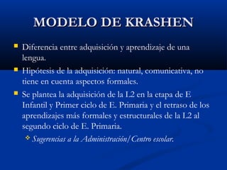 MODELO DE KRASHENMODELO DE KRASHEN
 Diferencia entre adquisición y aprendizaje de una
lengua.
 Hipótesis de la adquisición: natural, comunicativa, no
tiene en cuenta aspectos formales.
 Se plantea la adquisición de la L2 en la etapa de E
Infantil y Primer ciclo de E. Primaria y el retraso de los
aprendizajes más formales y estructurales de la L2 al
segundo ciclo de E. Primaria.
 Sugerencias a la Administración/Centro escolar.
 