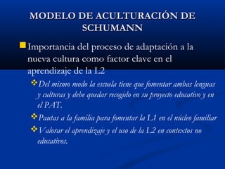 MODELO DE ACULTURACIÓN DEMODELO DE ACULTURACIÓN DE
SCHUMANNSCHUMANN
Importancia del proceso de adaptación a la
nueva cultura como factor clave en el
aprendizaje de la L2
Del mismo modo la escuela tiene que fomentar ambas lenguas
y culturas y debe quedar recogido en su proyecto educativo y en
el PAT.
Pautas a la familia para fomentar la L1 en el núcleo familiar
Valorar el aprendizaje y el uso de la L2 en contextos no
educativos.
 
