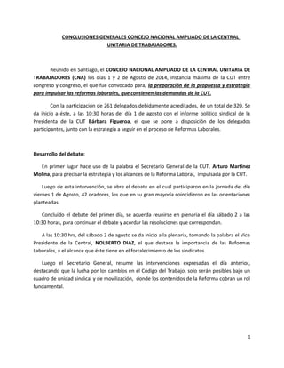 CONCLUSIONES GENERALES CONCEJO NACIONAL AMPLIADO DE LA CENTRAL 
UNITARIA DE TRABAJADORES. 
Reunido en Santiago, el CONCEJO NACIONAL AMPLIADO DE LA CENTRAL UNITARIA DE 
TRABAJADORES (CNA) los días 1 y 2 de Agosto de 2014, instancia máxima de la CUT entre 
congreso y congreso, el que fue convocado para, la preparación de la propuesta y estrategia 
para impulsar las reformas laborales, que contienen las demandas de la CUT. 
Con la participación de 261 delegados debidamente acreditados, de un total de 320. Se 
da inicio a éste, a las 10:30 horas del día 1 de agosto con el informe político sindical de la 
Presidenta de la CUT Bárbara Figueroa, el que se pone a disposición de los delegados 
participantes, junto con la estrategia a seguir en el proceso de Reformas Laborales. 
Desarrollo del debate: 
En primer lugar hace uso de la palabra el Secretario General de la CUT, Arturo Martínez 
Molina, para precisar la estrategia y los alcances de la Reforma Laboral, impulsada por la CUT. 
Luego de esta intervención, se abre el debate en el cual participaron en la jornada del día 
viernes 1 de Agosto, 42 oradores, los que en su gran mayoría coincidieron en las orientaciones 
planteadas. 
Concluido el debate del primer día, se acuerda reunirse en plenaria el día sábado 2 a las 
10:30 horas, para continuar el debate y acordar las resoluciones que correspondan. 
A las 10:30 hrs, del sábado 2 de agosto se da inicio a la plenaria, tomando la palabra el Vice 
Presidente de la Central, NOLBERTO DIAZ, el que destaca la importancia de las Reformas 
Laborales, y el alcance que éste tiene en el fortalecimiento de los sindicatos. 
Luego el Secretario General, resume las intervenciones expresadas el día anterior, 
destacando que la lucha por los cambios en el Código del Trabajo, solo serán posibles bajo un 
cuadro de unidad sindical y de movilización, donde los contenidos de la Reforma cobran un rol 
fundamental. 
1 
 