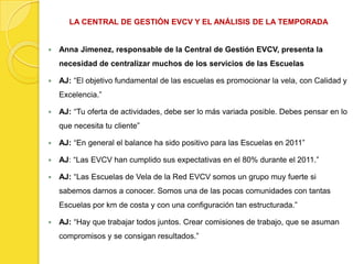 LA CENTRAL DE GESTIÓN EVCV Y EL ANÁLISIS DE LA TEMPORADA


   Anna Jimenez, responsable de la Central de Gestión EVCV, presenta la
    necesidad de centralizar muchos de los servicios de las Escuelas

   AJ: “El objetivo fundamental de las escuelas es promocionar la vela, con Calidad y
    Excelencia.”

   AJ: “Tu oferta de actividades, debe ser lo más variada posible. Debes pensar en lo
    que necesita tu cliente”

   AJ: “En general el balance ha sido positivo para las Escuelas en 2011”

   AJ: “Las EVCV han cumplido sus expectativas en el 80% durante el 2011.”

   AJ: “Las Escuelas de Vela de la Red EVCV somos un grupo muy fuerte si
    sabemos darnos a conocer. Somos una de las pocas comunidades con tantas
    Escuelas por km de costa y con una configuración tan estructurada.”

   AJ: “Hay que trabajar todos juntos. Crear comisiones de trabajo, que se asuman
    compromisos y se consigan resultados.”
 