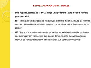 ESTANDARIZACIÓN DE MATERIALES


   Luís Faguas, técnico de la FVCV dirige una ponencia sobre material náutico
    para las EVCV

   LF: “Muchas de las Escuelas de Vela utilizan el mismo material, incluso las mismas
    marcas. Creando una Central de Compras nos beneficiaríamos de reducciones de
    precio.”

   LF: “Hay que buscar las embarcaciones ideales para el tipo de actividad y clientes
    que quieras atraer, y el servicio que quieras darles. Cuanta más variedad exista
    mejor, y es indispensable tener embarcaciones que permitan evolucionar”
 