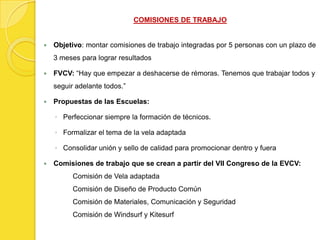 COMISIONES DE TRABAJO


   Objetivo: montar comisiones de trabajo integradas por 5 personas con un plazo de
    3 meses para lograr resultados

   FVCV: “Hay que empezar a deshacerse de rémoras. Tenemos que trabajar todos y
    seguir adelante todos.”

   Propuestas de las Escuelas:

    ◦ Perfeccionar siempre la formación de técnicos.

    ◦ Formalizar el tema de la vela adaptada

    ◦ Consolidar unión y sello de calidad para promocionar dentro y fuera

   Comisiones de trabajo que se crean a partir del VII Congreso de la EVCV:
          Comisión de Vela adaptada
          Comisión de Diseño de Producto Común
          Comisión de Materiales, Comunicación y Seguridad
          Comisión de Windsurf y Kitesurf
 