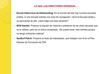 LO QUE LOS DIRECTORES OPINARON…


   Escola Valenciana de Kiteboarding: En el mundo del kite hay muchas escuelas
    piratas, si una escuela solicita una zona de navegación, viene la Escuela pirata y
    se aprovecha de ella. ¿Qué hago con esta situación?

   RCN Gandia: Propone el alquiler de material o préstamo de las otras escuelas que
    no lo utilicen, pero es un tema complicado. “No puedo tener más clientes porque
    no tengo suficiente material”

   SeaSurf Patrol: Propone al resto de interesados, que trabajen con él en el Plan
    Director de Formación de TDV
 