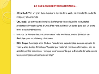 LO QUE LOS DIRECTORES OPINARON…


   Oliva Surf: Ven un gran éxito trabajar a través de la Web, es importante cuidar la
    imagen y el contenido

   CN Jávea: Su actividad se dirige a extranjeros y no encuentra instructores
    preparados.Propone junto a CN Santa Pola planificar un curso para dar un cierto
    nivel a estos instructores.

   Muchos de los oyentes proponían crear más reuniones junto a jornadas de
    Reciclaje para monitores y directores.

   RCN Calpe: Aconseja a los Clubes: “Vendemos experiencias, no una escuela de
    vela” y a las Juntas Directivas “Apostar por material, monitores formados, etc, es
    apostar por los beneficios. Hay que tener en cuenta que la Escuela de Vela es una
    fuente de ingresos importante al Club”
 