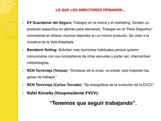 LO QUE LOS DIRECTORES OPINARON…


   EV Guardamar del Segura: Trabajan en la marca y el marketing, Venden un
    producto específico en alemán para alemanes. Trabajan en el “Pack Deportivo”
    consistente en ofrecer muchos deportes en un mismo producto. Se unen a la
    iniciativa de la Vela Adaptada.

   Benidorm Sailing: Solicitan más reuniones habituales porque quieren
    comunicarse con sus compañeros de otras escuelas y poder así, intercambiar
    metodologías.

   RCN Torrevieja (Teresa): “Olvidaros de la crisis, no existe, solo importan las
    ganas de trabajar.”

   RCN Torrevieja (Carlos Torrado): “Se enorgullece de la evolución de la EVCV.”

   Rafel Xirivella (Vicepresidente FVCV):

                    “Tenemos que seguir trabajando”.
 