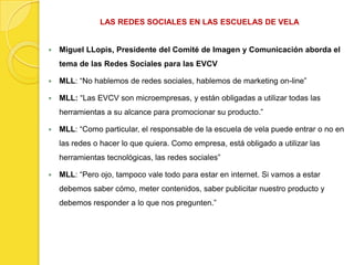 LAS REDES SOCIALES EN LAS ESCUELAS DE VELA


   Miguel LLopis, Presidente del Comité de Imagen y Comunicación aborda el
    tema de las Redes Sociales para las EVCV

   MLL: “No hablemos de redes sociales, hablemos de marketing on-line”

   MLL: “Las EVCV son microempresas, y están obligadas a utilizar todas las
    herramientas a su alcance para promocionar su producto.”

   MLL: “Como particular, el responsable de la escuela de vela puede entrar o no en
    las redes o hacer lo que quiera. Como empresa, está obligado a utilizar las
    herramientas tecnológicas, las redes sociales”

   MLL: “Pero ojo, tampoco vale todo para estar en internet. Si vamos a estar
    debemos saber cómo, meter contenidos, saber publicitar nuestro producto y
    debemos responder a lo que nos pregunten.”
 
