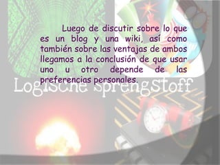 Luego de discutir sobre lo que
es un blog y una wiki, así como
también sobre las ventajas de ambos
llegamos a la conclusión de que usar
uno u otro depende de las
preferencias personales.
 