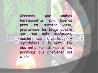 Creemos      que     ambas
herramientas son buenas
pero   en   nuestro   caso,
preferimos los blogs puesto
que son más dinámicos,
mucho más divertidos y
agradables a la vista. No
obstante respetamos a las
personas que prefieren las
wikis
 