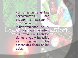 Por otra parte ambas
herramientas        nos
ayudan a compartir
información,
indistintamente de si
una es más llamativa
que otra. La finalidad
de los blogs y las wikis
es      ampliar      los
contenidos dados en las
aulas
 