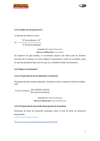 7
4.2.5.2 Índice de frecuencia (I.F.)
La fórmula de cálculo es, pues:
Nº de accidentes x 10 6
I.F. = ---------------------------------
Nº de horas trabajadas
Ecuación 4.12 Indice de frecuencia
Referencia Bibliografica: www.crea.es
En empresas de gran tamaño, se recomienda calcular este índice para las distintas
secciones de la empresa, así como ampliar el seguimiento a todos los accidentes, tanto
los que han producido baja como los que no, evaluando el índice de frecuencia
4.2.6 Índices de formación 5
4.2.6.1 Proporción de horas dedicadas a formación
Porcentaje de horas anuales dedicadas a formación, sobre el número de horas de trabajo
total
Ecuación 4.13 Horas de formacion
Referencia Bibliografica: www.renovetec.com
4.2.6.2 Proporción de desarrollo del programa de formación
Porcentaje de horas de formación realizadas, sobre el total de horas de formación
programadas
5
http://www.renovetec.com/indicadores.html#mozTocId125508
 