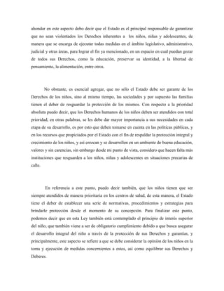 ahondar en este aspecto debo decir que el Estado es el principal responsable de garantizar
que no sean violentados los Derechos inherentes a los niños, niñas y adolescentes, de
manera que se encarga de ejecutar todas medidas en el ámbito legislativo, administrativo,
judicial y otras áreas, para lograr el fin ya mencionado, en un espacio en cual puedan gozar
de todos sus Derechos, como la educación, preservar su identidad, a la libertad de
pensamiento, la alimentación, entre otros.
No obstante, es esencial agregar, que no sólo el Estado debe ser garante de los
Derechos de los niños, sino al mismo tiempo, las sociedades y por supuesto las familias
tienen el deber de resguardar la protección de los mismos. Con respecto a la prioridad
absoluta puedo decir, que los Derechos humanos de los niños deben ser atendidos con total
prioridad, en otras palabras, se les debe dar mayor importancia a sus necesidades en cada
etapa de su desarrollo, es por esto que deben tomarse en cuenta en las políticas públicas, y
en los recursos que propiciados por el Estado con el fin de respaldar la protección integral y
crecimiento de los niños, y así crezcan y se desarrollen en un ambiente de buena educación,
valores y sin carencias, sin embargo desde mi punto de vista, considero que hacen falta más
instituciones que resguarden a los niños, niñas y adolescentes en situaciones precarias de
calle.
En referencia a este punto, puedo decir también, que los niños tienen que ser
siempre atendidos de manera prioritaria en los centros de salud, de esta manera, el Estado
tiene el deber de establecer una serie de normativas, procedimientos y estrategias para
brindarle protección desde el momento de su concepción. Para finalizar este punto,
podemos decir que en esta Ley también está contemplado el principio de interés superior
del niño, que también viene a ser de obligatorio cumplimiento debido a que busca asegurar
el desarrollo integral del niño a través de la protección de sus Derechos y garantías, y
principalmente, este aspecto se refiere a que se debe considerar la opinión de los niños en la
toma y ejecución de medidas concernientes a estos, así como equilibrar sus Derechos y
Deberes.
 