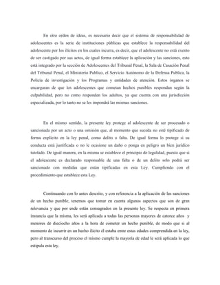 En otro orden de ideas, es necesario decir que el sistema de responsabilidad de
adolescentes es la serie de instituciones públicas que establece la responsabilidad del
adolescente por los ilícitos en los cuales incurra, es decir, que el adolescente no está exento
de ser castigado por sus actos, de igual forma establece la aplicación y las sanciones, esto
está integrado por la sección de Adolescentes del Tribunal Penal, la Sala de Casación Penal
del Tribunal Penal, el Ministerio Publico, el Servicio Autónomo de la Defensa Publica, la
Policía de investigación y los Programas y entidades de atención. Estos órganos se
encargaran de que los adolescentes que cometan hechos punibles respondan según la
culpabilidad, pero no como responden los adultos, ya que cuenta con una jurisdicción
especializada, por lo tanto no se les impondrá las mismas sanciones.
En el mismo sentido, la presente ley protege al adolescente de ser procesado o
sancionada por un acto o una omisión que, al momento que suceda no esté tipificado de
forma explícito en la ley penal, como delito o falta. De igual forma lo protege si su
conducta está justificada o no le ocasione un daño o ponga en peligro un bien jurídico
tutelado. De igual manera, en la misma se establece el principio de legalidad, puesto que si
el adolescente es declarado responsable de una falta o de un delito solo podrá ser
sancionado con medidas que están tipificadas en esta Ley. Cumpliendo con el
procedimiento que establece esta Ley.
Continuando con lo antes descrito, y con referencia a la aplicación de las sanciones
de un hecho punible, tenemos que tomar en cuenta algunos aspectos que son de gran
relevancia y que por ende están consagrados en la presente ley. Se respecta en primera
instancia que la misma, les será aplicada a todas las personas mayores de catorce años y
menores de dieciocho años a la hora de cometer un hecho punible, de modo que si al
momento de incurrir en un hecho ilícito él estaba entre estas edades comprendida en la ley,
pero al transcurso del proceso el mismo cumple la mayoría de edad le será aplicada lo que
estipula esta ley.
 