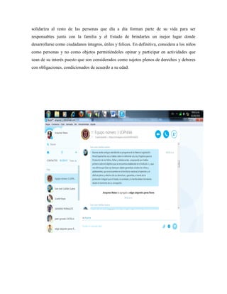 solidariza al resto de las personas que día a día forman parte de su vida para ser
responsables junto con la familia y el Estado de brindarles un mejor lugar donde
desarrollarse como ciudadanos íntegros, útiles y felices. En definitiva, considera a los niños
como personas y no como objetos permitiéndoles opinar y participar en actividades que
sean de su interés puesto que son considerados como sujetos plenos de derechos y deberes
con obligaciones, condicionados de acuerdo a su edad.
 