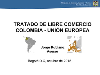 Ministerio de Comercio, Industria y Turismo
                                            República de Colombia




TRATADO DE LIBRE COMERCIO
 COLOMBIA - UNIÓN EUROPEA


            Jorge Rubiano
               Asesor

    Bogotá D.C, octubre de 2012
 