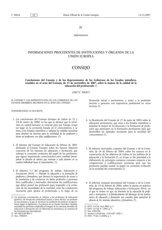 IV
(Informaciones)
INFORMACIONES PROCEDENTES DE INSTITUCIONES Y ÓRGANOS DE LA
UNIÓN EUROPEA
CONSEJO
Conclusiones del Consejo y de los Representantes de los Gobiernos de los Estados miembros,
reunidos en el seno del Consejo, de 15 de noviembre de 2007, sobre la mejora de la calidad de la
educación del profesorado (1
)
(2007/C 300/07)
EL CONSEJO Y LOS REPRESENTANTES DE LOS GOBIERNOS DE LOS
ESTADOS MIEMBROS, REUNIDOS EN EL SENO DEL CONSEJO:
CONSIDERANDO LO SIGUIENTE:
1. Las conclusiones del Consejo Europeo de Lisboa de 23 y
24 de marzo de 2000, en las que se destaca que la inver-
sión en capital humano es esencial para que Europa ocupe
un lugar en la economía basada en el conocimiento, y se
insta a los Estados miembros a «adoptar las medidas necesarias
para eliminar las barreras para la movilidad de los profesores y
atraer así profesores con altas cualificaciones» (2
).
2. El informe del Consejo de Educación de febrero de 2001
destinado al Consejo Europeo sobre los futuros objetivos
concretos de los sistemas de educación y formación, que
subraya la constante evolución del papel de los profesores,
que siguen impartiendo conocimientos pero «también desem-
peñan la función de tutores que orientan a cada alumno en su
camino individual hacia el conocimiento» (3
).
3. El objetivo 1.1 del programa de trabajo «Educación y
Formación 2010» — Mejorar la educación y la formación de
profesores y formadores, que destaca la importancia de atraer a
la enseñanza y de conservar en dicha profesión a personas
bien cualificadas y motivadas, determinar las cualificaciones
que deben poseer los profesores para responder a la evolu-
ción de las necesidades de la sociedad, crear las condiciones
necesarias para apoyar al profesorado a lo largo de su
formación inicial y permanente, y atraer a la profesión
docente a personas con experiencia profesional en otros
sectores (4
).
4. La Resolución del Consejo de 27 de junio de 2002 sobre la
educación permanente, que insta a los Estados miembros a
impulsar la mejora de la educación y la formación de profe-
sores que participen en la formación permanente para que
desarrollen las aptitudes necesarias para la sociedad del
conocimiento (5
).
5. El informe intermedio conjunto del Consejo y de la Comi-
sión, de 26 de febrero de 2004, sobre los avances en la
consecución de los objetivos de Lisboa en los ámbitos de la
educación y la formación (6
), en el que se dio prioridad a la
elaboración de principios europeos comunes respecto a las
competencias y cualificaciones necesarias para que los
profesores puedan asumir su papel, en constante evolución
en la sociedad del conocimiento (7
).
6. El informe conjunto provisional del Consejo y de la Comi-
sión, de 23 de febrero de 2006, sobre la puesta en práctica
del programa de trabajo «Educación y Formación 2010», en
el que se insiste en que «la inversión en la educación de profe-
sores e instructores y el fortalecimiento del liderazgo de las institu-
ciones de educación y formación son cruciales para aumentar la
eficacia de los sistemas educativos y formativos» (8
).
12.12.2007C 300/6 Diario Oficial de la Unión EuropeaES
(1
) Las presentes conclusiones se refieren a los profesores de educación
general y de formación profesional inicial; a estos efectos, un profesor
es una persona a la que se reconoce la condición de profesor (o equiva-
lente) según la legislación y la práctica de un Estado miembro. Quedan
excluidas las personas empleadas al margen de los sistemas formales de
educación y formación por ser diferentes la naturaleza y el contexto de
las funciones que desempeñan.
(2
) SN 100/1/00 REV 1.
(3
) Doc. 5980/01.
(4
) DO C 142 de 14.6.2002, p. 1.
(5
) DO C 163 de 9.7.2002, p. 1.
(6
) Doc. 6905/04.
(7
) Anexos I y II del doc. 12414/07 ADD 1.
(8
) DO C 79 de 1.4.2006, p. 1.
 