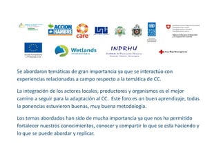 Se abordaron temáticas de gran importancia ya que se interactúo con experiencias relacionadas a campo respecto a la temática de CC. 
La integración de los actores locales, productores y organismos es el mejor camino a seguir para la adaptación al CC. Este foro es un buen aprendizaje, todas la ponencias estuvieron buenas, muy buena metodología. 
Los temas abordados han sido de mucha importancia ya que nos ha permitido fortalecer nuestros conocimientos, conocer y compartir lo que se esta haciendo y lo que se puede abordar y replicar. 
 
