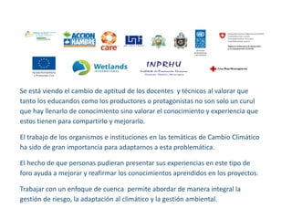 Se está viendo el cambio de aptitud de los docentes y técnicos al valorar que tanto los educandos como los productores o protagonistas no son solo un curul que hay llenarlo de conocimiento sino valorar el conocimiento y experiencia que estos tienen para compartirlo y mejorarlo. 
El trabajo de los organismos e instituciones en las temáticas de Cambio Climático ha sido de gran importancia para adaptarnos a esta problemática. 
El hecho de que personas pudieran presentar sus experiencias en este tipo de foro ayuda a mejorar y reafirmar los conocimientos aprendidos en los proyectos. 
Trabajar con un enfoque de cuenca permite abordar de manera integral la gestión de riesgo, la adaptación al climático y la gestión ambiental. 
 