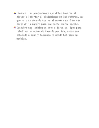 Conocí las precauciones que deben tomarse al
cortar e insertar el aislamiento en las ranuras, ya
que este se debe de cortar al menos unos 6 mm más
largo de la ranura para que quede perfectamente.
Descubrí que también existen diferentes tipos para
rebobinar un motor de fase de partida, estos son
bobinado a mano y bobinado en molde bobinado en
madejas.
 