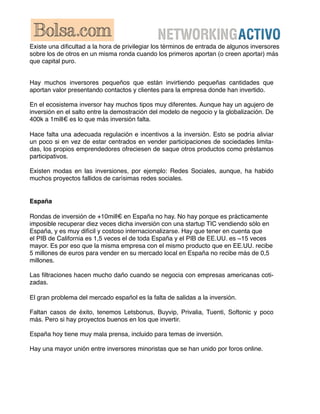 Existe una diﬁcultad a la hora de privilegiar los términos de entrada de algunos inversores
sobre los de otros en un misma ronda cuando los primeros aportan (o creen aportar) más
que capital puro.


Hay muchos inversores pequeños que están invirtiendo pequeñas cantidades que
aportan valor presentando contactos y clientes para la empresa donde han invertido.

En el ecosistema inversor hay muchos tipos muy diferentes. Aunque hay un agujero de
inversión en el salto entre la demostración del modelo de negocio y la globalización. De
400k a 1mill€ es lo que más inversión falta.

Hace falta una adecuada regulación e incentivos a la inversión. Esto se podría aliviar
un poco si en vez de estar centrados en vender participaciones de sociedades limita-
das, los propios emprendedores ofreciesen de saque otros productos como préstamos
participativos.

Existen modas en las inversiones, por ejemplo: Redes Sociales, aunque, ha habido
muchos proyectos fallidos de carísimas redes sociales.


España

Rondas de inversión de +10mill€ en España no hay. No hay porque es prácticamente
imposible recuperar diez veces dicha inversión con una startup TIC vendiendo sólo en
España, y es muy difícil y costoso internacionalizarse. Hay que tener en cuenta que
el PIB de California es 1,5 veces el de toda España y el PIB de EE.UU. es ~15 veces
mayor. Es por eso que la misma empresa con el mismo producto que en EE.UU. recibe
5 millones de euros para vender en su mercado local en España no recibe más de 0,5
millones.

Las ﬁltraciones hacen mucho daño cuando se negocia con empresas americanas coti-
zadas.

El gran problema del mercado español es la falta de salidas a la inversión.

Faltan casos de éxito, tenemos Letsbonus, Buyvip, Privalia, Tuenti, Softonic y poco
más. Pero si hay proyectos buenos en los que invertir.

España hoy tiene muy mala prensa, incluido para temas de inversión.

Hay una mayor unión entre inversores minoristas que se han unido por foros online.
 