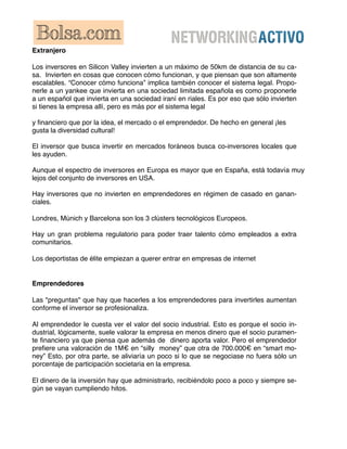 Extranjero

Los inversores en Silicon Valley invierten a un máximo de 50km de distancia de su ca-
sa. Invierten en cosas que conocen cómo funcionan, y que piensan que son altamente
escalables. “Conocer cómo funciona” implica también conocer el sistema legal. Propo-
nerle a un yankee que invierta en una sociedad limitada española es como proponerle
a un español que invierta en una sociedad iraní en riales. Es por eso que sólo invierten
si tienes la empresa allí, pero es más por el sistema legal

y ﬁnanciero que por la idea, el mercado o el emprendedor. De hecho en general ¡les
gusta la diversidad cultural!

El inversor que busca invertir en mercados foráneos busca co-inversores locales que
les ayuden.

Aunque el espectro de inversores en Europa es mayor que en España, está todavía muy
lejos del conjunto de inversores en USA.

Hay inversores que no invierten en emprendedores en régimen de casado en ganan-
ciales.

Londres, Múnich y Barcelona son los 3 clústers tecnológicos Europeos.

Hay un gran problema regulatorio para poder traer talento cómo empleados a extra
comunitarios.

Los deportistas de élite empiezan a querer entrar en empresas de internet


Emprendedores

Las "preguntas" que hay que hacerles a los emprendedores para invertirles aumentan
conforme el inversor se profesionaliza.

Al emprendedor le cuesta ver el valor del socio industrial. Esto es porque el socio in-
dustrial, lógicamente, suele valorar la empresa en menos dinero que el socio puramen-
te ﬁnanciero ya que piensa que además de dinero aporta valor. Pero el emprendedor
preﬁere una valoración de 1M€ en “silly money” que otra de 700.000€ en “smart mo-
ney” Esto, por otra parte, se aliviaría un poco si lo que se negociase no fuera sólo un
porcentaje de participación societaria en la empresa.

El dinero de la inversión hay que administrarlo, recibiéndolo poco a poco y siempre se-
gún se vayan cumpliendo hitos.
 