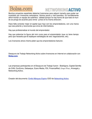 Muchos proyectos españoles deberían fusionarse para adquirir tamaño para poder ser
invertidos por inversores extranjeros. Somos pocos y mal avenidos. Es horriblemente
difícil montar un equipo de auténtica calidad porque no hay forma de que todo el mun-
do se ponga de acuerdo para remar juntos en la misma dirección.

Hace falta conectar mejor el capital (que hay) con los emprendedores, con una marca
que sea potente y reconocida que sirva de intermediaria.

Hay que profesionalizar el mundo del emprendedor

Hay que potenciar la ﬁgura del mini curso para el emprendedor (que no tiene tiempo
pero que necesita que le expliquen estrategias de exit, negociaciones, etc).

Los inversores ahora mismo piden que los emprendedores facturen.




Desayuno de Trabajo Networking Activo sobre Inversores en Internet en colaboración con
Bolsa.com.




Las empresas participantes en el Desayuno de Trabajo fueron : BolsAgora, Capital Semilla
de CAN, ConZumo, Debaeque, Ezaro Media, FDI, FinancialRed, Grupo ITnet,, Knowgat y
Networking Activo.



Creador del documento: Emilio Márquez Espino CEO de Networking Activo.
 