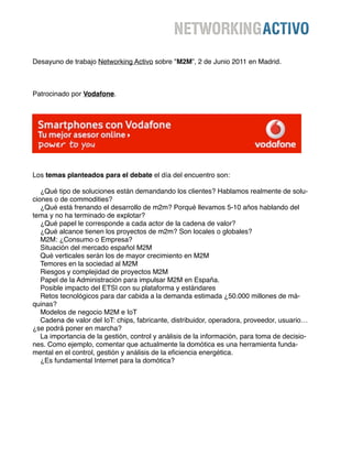 Desayuno de trabajo Networking Activo sobre "M2M”, 2 de Junio 2011 en Madrid.



Patrocinado por Vodafone.




Los temas planteados para el debate el día del encuentro son:

    ¿Qué tipo de soluciones están demandando los clientes? Hablamos realmente de solu-
ciones o de commodities?
    ¿Qué está frenando el desarrollo de m2m? Porqué llevamos 5-10 años hablando del
tema y no ha terminado de explotar?
    ¿Qué papel le corresponde a cada actor de la cadena de valor?
    ¿Qué alcance tienen los proyectos de m2m? Son locales o globales?
    M2M: ¿Consumo o Empresa?
    Situación del mercado español M2M
    Qué verticales serán los de mayor crecimiento en M2M
    Temores en la sociedad al M2M
    Riesgos y complejidad de proyectos M2M
    Papel de la Administración para impulsar M2M en España.
    Posible impacto del ETSI con su plataforma y estándares
    Retos tecnológicos para dar cabida a la demanda estimada ¿50.000 millones de má-
quinas?
    Modelos de negocio M2M e IoT
    Cadena de valor del IoT: chips, fabricante, distribuidor, operadora, proveedor, usuario…
¿se podrá poner en marcha?
    La importancia de la gestión, control y análisis de la información, para toma de decisio-
nes. Como ejemplo, comentar que actualmente la domótica es una herramienta funda-
mental en el control, gestión y análisis de la eﬁciencia energética.
    ¿Es fundamental Internet para la domótica?
 