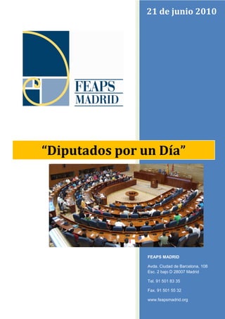 21 de junio 2010

“Diputados por un Día”

FEAPS MADRID
Avda. Ciudad de Barcelona, 108
Esc. 2 bajo D 28007 Madrid
Tel. 91 501 83 35
Fax. 91 501 55 32
www.feapsmadrid.org

 
