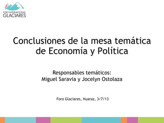 Conclusiones de la mesa temática
de Economía y Política
Responsables temáticos:
Miguel Saravia y Jocelyn Ostolaza
Foro Glaciares, Huaraz, 3/7/13
 