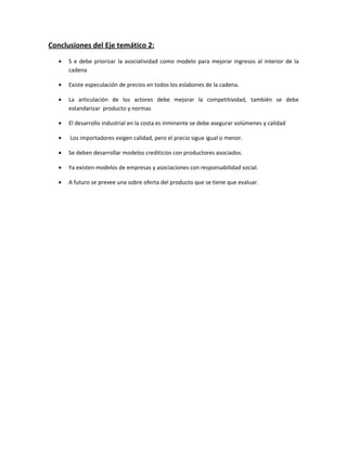 Conclusiones del Eje temático 2:
   •   S e debe priorizar la asociatividad como modelo para mejorar ingresos al interior de la
       cadena

   •   Existe especulación de precios en todos los eslabones de la cadena.

   •   La articulación de los actores debe mejorar la competitividad, también se debe
       estandarizar producto y normas

   •   El desarrollo industrial en la costa es inminente se debe asegurar volúmenes y calidad

   •   Los importadores exigen calidad, pero el precio sigue igual o menor.

   •   Se deben desarrollar modelos crediticios con productores asociados.

   •   Ya existen modelos de empresas y asociaciones con responsabilidad social.

   •   A futuro se prevee una sobre oferta del producto que se tiene que evaluar.
 