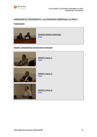 1er encuentro: ¿Lo financiero sobrepasa a lo real?
                                                               networking y conclusiones




AGREGADOR DE CONOCIMIENTO: "¿LO FINANCIERO SOBREPASA A LO REAL?"

Presentación




                            IGNACIO MARCO GARDOQUI
                            Video




Debate: compartiendo conocimiento financiero




                            DEBATE (Parte 1)
                            Video




                            DEBATE (Parte 2)
                            Video




                            DEBATE (Parte 3)
                            Video




Comunidad de finanzas: ekonomisTAE                                                     9
 