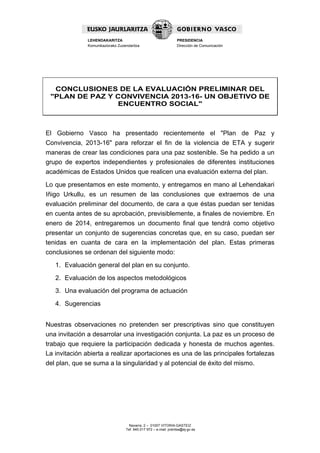 LEHENDAKARITZA
Komunikaziorako Zuzendaritza

PRESIDENCIA
Dirección de Comunicación

CONCLUSIONES DE LA EVALUACIÓN PRELIMINAR DEL
"PLAN DE PAZ Y CONVIVENCIA 2013-16- UN OBJETIVO DE
ENCUENTRO SOCIAL"

El Gobierno Vasco ha presentado recientemente el "Plan de Paz y
Convivencia, 2013-16" para reforzar el fin de la violencia de ETA y sugerir
maneras de crear las condiciones para una paz sostenible. Se ha pedido a un
grupo de expertos independientes y profesionales de diferentes instituciones
académicas de Estados Unidos que realicen una evaluación externa del plan.
Lo que presentamos en este momento, y entregamos en mano al Lehendakari
Iñigo Urkullu, es un resumen de las conclusiones que extraemos de una
evaluación preliminar del documento, de cara a que éstas puedan ser tenidas
en cuenta antes de su aprobación, previsiblemente, a finales de noviembre. En
enero de 2014, entregaremos un documento final que tendrá como objetivo
presentar un conjunto de sugerencias concretas que, en su caso, puedan ser
tenidas en cuanta de cara en la implementación del plan. Estas primeras
conclusiones se ordenan del siguiente modo:
1. Evaluación general del plan en su conjunto.
2. Evaluación de los aspectos metodológicos
3. Una evaluación del programa de actuación
4. Sugerencias
Nuestras observaciones no pretenden ser prescriptivas sino que constituyen
una invitación a desarrolar una investigación conjunta. La paz es un proceso de
trabajo que requiere la participación dedicada y honesta de muchos agentes.
La invitación abierta a realizar aportaciones es una de las principales fortalezas
del plan, que se suma a la singularidad y al potencial de éxito del mismo.

Navarra, 2 – 01007 VITORIA-GASTEIZ
Tef. 945 017 972 – e-mail: prentsa@ej-gv.es

 
