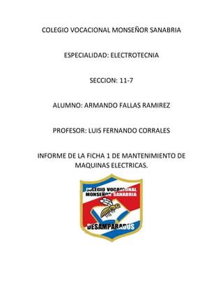 COLEGIO VOCACIONAL MONSEÑOR SANABRIA
ESPECIALIDAD: ELECTROTECNIA
SECCION: 11-7
ALUMNO: ARMANDO FALLAS RAMIREZ
PROFESOR: LUIS FERNANDO CORRALES
INFORME DE LA FICHA 1 DE MANTENIMIENTO DE
MAQUINAS ELECTRICAS.
 