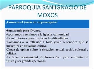 PARROQUIA SAN IGNACIO DE
MOXOS
¿Cómo es el joven en tu parroquia?
•Somos guía para jóvenes.
•Aportamos y servimos a la Iglesia, comunidad.
•Es voluntario a pesar de todas las dificultades.
•Llamamos a la reflexión a todo joven o señorita que se
encuentre en situación critica.
•Capaz de opinar sobre la situación actual, social, cultural y
política.
•Es tener oportunidad de formación… para enfrentar el
futuro y ser grandes personas.
 