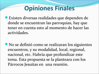 Opiniones Finales
Existen diversas realidades que dependen de
donde se encuentran las parroquias, hay que
tener en cuenta esto al momento de hacer las
actividades.
No se definió como se realizaran los siguientes
encuentros, y su modalidad, local, regional,
nacional, etc. Habría que profundizar este
tema. Esta propuesta se la planteara con los
Párrocos Jesuitas en una reunión.
 