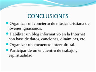 CONCLUSIONES
Organizar un concierto de música cristiana de
jóvenes ignacianos.
Habilitar un blog informativo en la Internet
con base de datos, canciones, dinámicas, etc.
Organizar un encuentro intercultural.
Participar de un encuentro de trabajo y
espiritualidad.
 