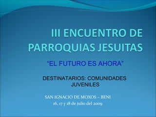 SAN IGNACIO DE MOXOS ~ BENI
16, 17 y 18 de julio del 2009
“EL FUTURO ES AHORA”
DESTINATARIOS: COMUNIDADES
JUVENILES
 