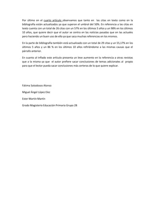 Por último en el cuarto artículo observamos que tanto en las citas en texto como en la
bibliografía están actualizados ya que superan el umbral del 50%. En referencia a las citas en
texto cuenta con un total de 26 citas con un 57% en los últimos 5 años y un 98% en los últimos
10 años, que quiere decir que el autor se centra en las noticias pasadas que en las actuales
pero haciendo un buen uso de ello ya que saca muchas referencias en los mismos.

En la parte de bibliografía también está actualizado con un total de 29 citas y un 55,17% en los
últimos 5 años y un 86 % en los últimos 10 años refiriéndome a las mismas causas que el
párrafo anterior.

En cuanto al inflado este artículo presenta un leve aumento en la referencia a otras revistas
que a la misma ya que el autor prefiere sacar conclusiones de temas adicionales al propio
para que el lector pueda sacar conclusiones más certeras de lo que quiere explicar.




Fátima Sotodosos Alonso

Miguel Ángel López Elez

Ester Martín Martín

Grado Magisterio Educación Primaria Grupo 2B
 