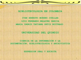 BIBLIOTECOLOGIA EN COLOMBIA

        IVAN ERNESTO MORENO CUELLAR
        LUIS FERNANDO MALAVER GARCIA
    MARIA INGRID TATIANA ORTIZ BUITRAGO


        UNIVERSIDAD DEL QUINDIO


       CIENCIA DE LA INFORMACIÓN Y LA
DOCUMETACIÓN, BIBLIOTECOLOGIA Y ARCHIVISTICA


          EXPRESION ORAL Y ESCRITA

                                               1
 