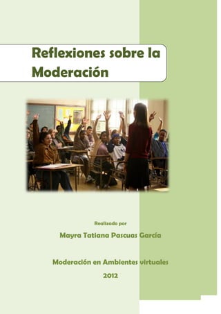 Reflexiones sobre la
Moderación




                                Realizado por

              Mayra Tatiana Pascuas García


          Moderación en Ambientes virtuales
                                    2012

Roles, Voces y Tonos en la Moderación           Página 1
 