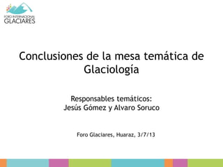 Conclusiones de la mesa temática de
Glaciología
Responsables temáticos:
Jesús Gómez y Alvaro Soruco
Foro Glaciares, Huaraz, 3/7/13
 