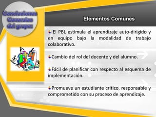 Elementos Comunes

  El PBL estimula el aprendizaje auto-dirigido y
en equipo bajo la modalidad de trabajo
colaborativo.

 Cambio del rol del docente y del alumno.

  Fácil de planificar con respecto al esquema de
implementación.

  Promueve un estudiante critico, responsable y
comprometido con su proceso de aprendizaje.
 