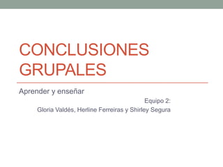 CONCLUSIONES
GRUPALES
Aprender y enseñar
Equipo 2:
Gloria Valdés, Herline Ferreiras y Shirley Segura

 