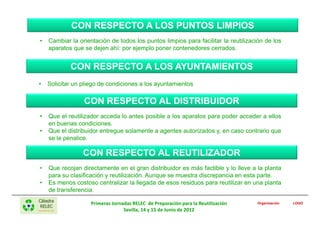 CON RESPECTO A LOS PUNTOS LIMPIOS
•   Cambiar la orientación de todos los puntos limpios para facilitar la reutilización de los
    aparatos que se dejen ahí: por ejemplo poner contenedores cerrados.


            CON RESPECTO A LOS AYUNTAMIENTOS
•   Solicitar un pliego de condiciones a los ayuntamientos

                 CON RESPECTO AL DISTRIBUIDOR
•   Que el reutilizador acceda lo antes posible a los aparatos para poder acceder a ellos
    en buenas condiciones.
•   Que el distribuidor entregue solamente a agentes autorizados y, en caso contrario que
    se le penalice.

                 CON RESPECTO AL REUTILIZADOR
•   Que recojan directamente en el gran distribuidor es más factible y lo lleve a la planta
    para su clasificación y reutilización. Aunque se muestra discrepancia en esta parte.
•   Es menos costoso centralizar la llegada de esos residuos para reutilizar en una planta
    de transferencia.

                    Primeras Jornadas RELEC de Preparación para la Reutilización   Organización   LOGO

                                  Sevilla, 14 y 15 de Junio de 2012
 