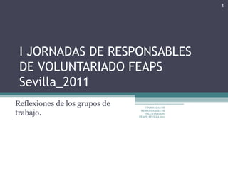 I JORNADAS DE RESPONSABLES DE VOLUNTARIADO FEAPS Sevilla_2011 Reflexiones de los grupos de trabajo.  I JORNADAS DE RESPONSABLES DE VOLUNTARIADO FEAPS- SEVILLA 2011 