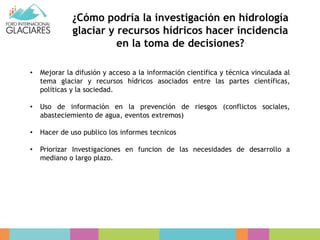 ¿Cómo podría la investigación en hidrología
glaciar y recursos hídricos hacer incidencia
en la toma de decisiones?
• Mejorar la difusión y acceso a la información científica y técnica vinculada al
tema glaciar y recursos hídricos asociados entre las partes científicas,
políticas y la sociedad.
• Uso de información en la prevención de riesgos (conflictos sociales,
abasteciemiento de agua, eventos extremos)
• Hacer de uso publico los informes tecnicos
• Priorizar Investigaciones en funcion de las necesidades de desarrollo a
mediano o largo plazo.
 