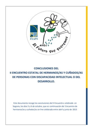 Este documento recoge las conclusiones del II Encuentro celebrado en
Segovia, los días 5 y 6 de octubre, que es continuación del Encuentro de
hermanos/as y cuñados/as on line celebrado entre abril y junio de 2013
CCOONNCCLLUUSSIIOONNEESS DDEELL
IIII EENNCCUUEENNTTRROO EESSTTAATTAALL DDEE HHEERRMMAANNOOSS//AASS YY CCUUÑÑAADDOOSS//AASS
DDEE PPEERRSSOONNAASS CCOONN DDIISSCCAAPPAACCIIDDAADD IINNTTEELLEECCTTUUAALL OO DDEELL
DDEESSAARRRROOLLLLOO..
 