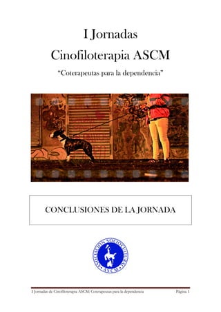 I Jornadas de Cinofiloterapia ASCM: Coterapeutas para la dependencia Página 1
I Jornadas
Cinofiloterapia ASCM
“Coterapeutas para la dependencia”
CONCLUSIONES DE LA JORNADA
 