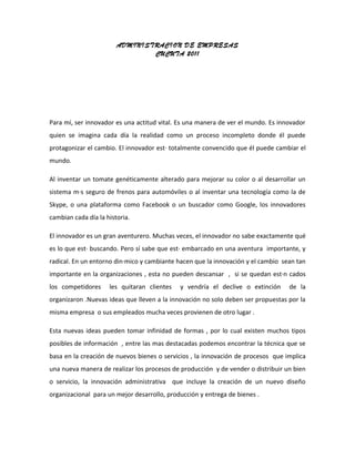 ADMINISTRACION DE EMPRESAS
                                CUCUTA 2011




Para mí, ser innovador es una actitud vital. Es una manera de ver el mundo. Es innovador
quien se imagina cada día la realidad como un proceso incompleto donde él puede
protagonizar el cambio. El innovador está totalmente convencido que él puede cambiar el
mundo.

Al inventar un tomate genéticamente alterado para mejorar su color o al desarrollar un
sistema más seguro de frenos para automóviles o al inventar una tecnología como la de
Skype, o una plataforma como Facebook o un buscador como Google, los innovadores
cambian cada día la historia.

El innovador es un gran aventurero. Muchas veces, el innovador no sabe exactamente qué
es lo que está buscando. Pero sí sabe que está embarcado en una aventura importante, y
radical. En un entorno dinámico y cambiante hacen que la innovación y el cambio sean tan
importante en la organizaciones , esta no pueden descansar , si se quedan están cados
los competidores     les quitaran clientes   y vendría el declive o extinción     de la
organizaron .Nuevas ideas que lleven a la innovación no solo deben ser propuestas por la
misma empresa o sus empleados mucha veces provienen de otro lugar .

Esta nuevas ideas pueden tomar infinidad de formas , por lo cual existen muchos tipos
posibles de información , entre las mas destacadas podemos encontrar la técnica que se
basa en la creación de nuevos bienes o servicios , la innovación de procesos que implica
una nueva manera de realizar los procesos de producción y de vender o distribuir un bien
o servicio, la innovación administrativa que incluye la creación de un nuevo diseño
organizacional para un mejor desarrollo, producción y entrega de bienes .
 