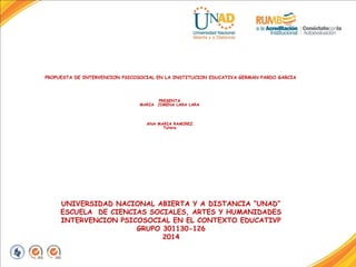 PROPUESTA DE INTERVENCION PSICOSOCIAL EN LA INSTITUCION EDUCATIVA GERMAN PARDO GARCIA 
PRESENTA 
MARIA JIMENA LARA LARA 
ANA MARIA RAMIREZ 
Tutora 
UNIVERSIDAD NACIONAL ABIERTA Y A DISTANCIA “UNAD” 
ESCUELA DE CIENCIAS SOCIALES, ARTES Y HUMANIDADES 
INTERVENCION PSICOSOCIAL EN EL CONTEXTO EDUCATIVP 
GRUPO 301130-126 
2014 
 